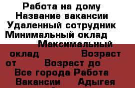 Работа на дому › Название вакансии ­ Удаленный сотрудник › Минимальный оклад ­ 15 000 › Максимальный оклад ­ 30 000 › Возраст от ­ 18 › Возраст до ­ 99 - Все города Работа » Вакансии   . Адыгея респ.,Адыгейск г.